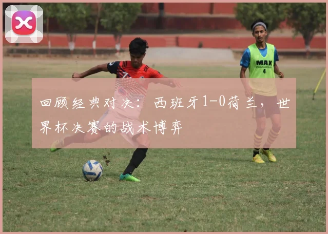 回顾经典对决:西班牙1-0荷兰,世界杯决赛的战术博弈
