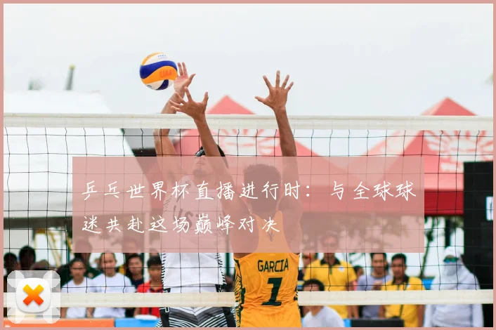 乒乓世界杯直播进行时:与全球球迷共赴这场巅峰对决