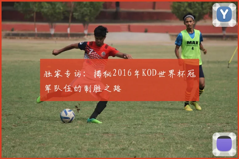 独家专访:揭秘2016年KOD世界杯冠军队伍的制胜之路