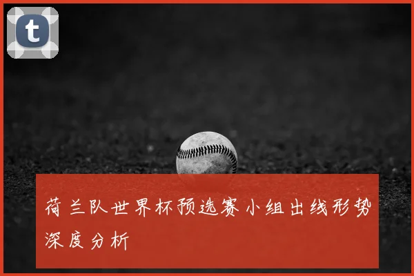 荷兰队世界杯预选赛小组出线形势深度分析