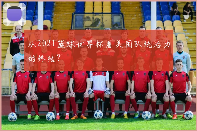 从2021篮球世界杯看美国队统治力的终结?