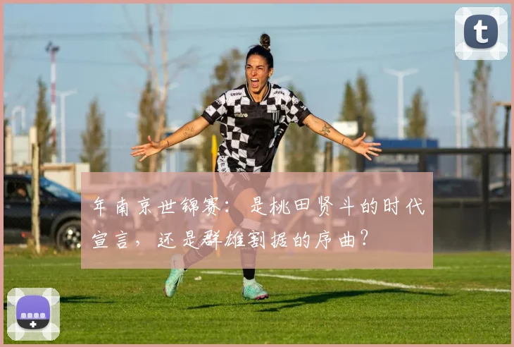 年南京世锦赛：是桃田贤斗的时代宣言，还是群雄割据的序曲？