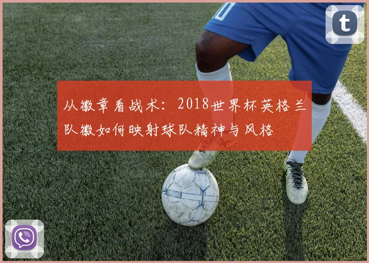 从徽章看战术:2018世界杯英格兰队徽如何映射球队精神与风格