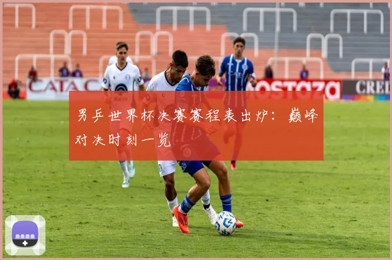 男乒世界杯决赛赛程表出炉：巅峰对决时刻一览