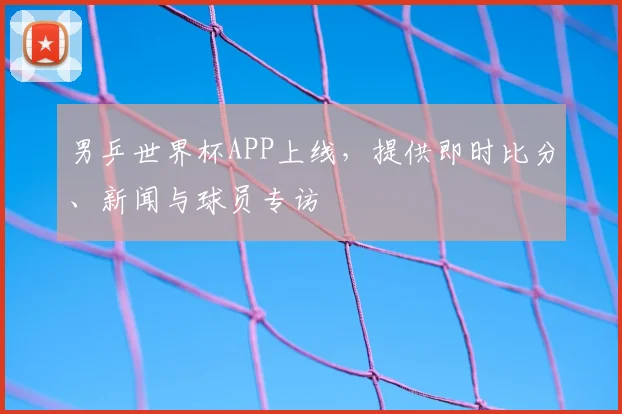 男乒世界杯APP上线，提供即时比分、新闻与球员专访
