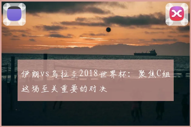 伊朗vs乌拉圭2018世界杯：聚焦C组这场至关重要的对决