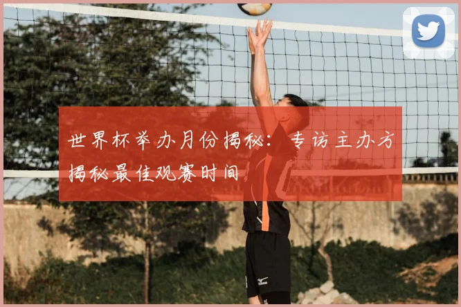 世界杯举办月份揭秘:专访主办方揭秘最佳观赛时间