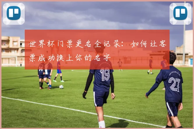 世界杯门票更名全记录:如何让客票成功换上你的名字