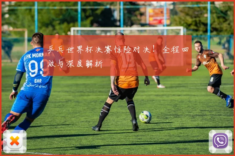 乒乓世界杯决赛惊险对决!全程回放与深度解析
