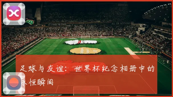 足球与友谊:世界杯纪念相册中的永恒瞬间