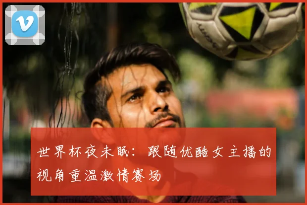 世界杯夜未眠:跟随优酷女主播的视角重温激情赛场