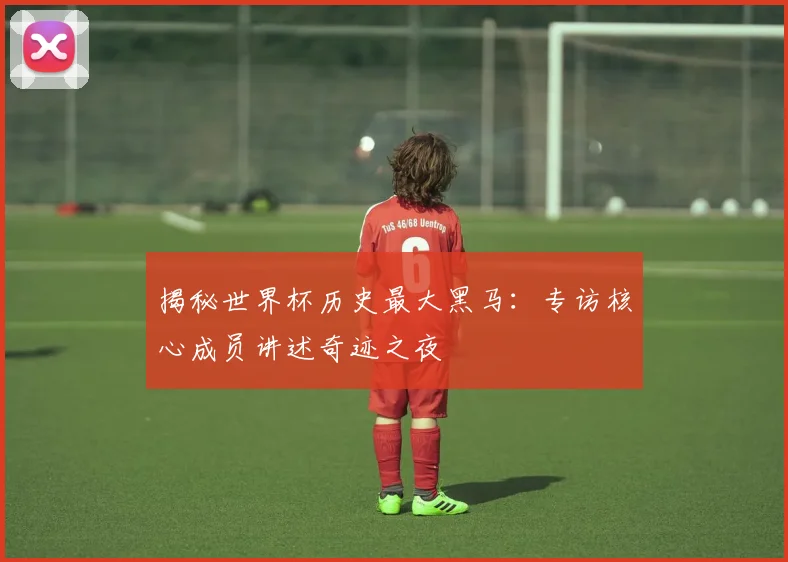 揭秘世界杯历史最大黑马：专访核心成员讲述奇迹之夜