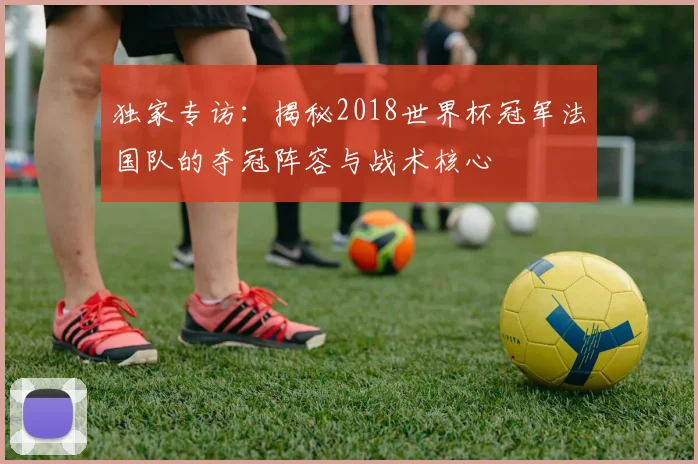 独家专访：揭秘2018世界杯冠军法国队的夺冠阵容与战术核心