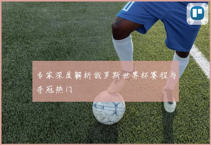 专家深度解析俄罗斯世界杯赛程与夺冠热门