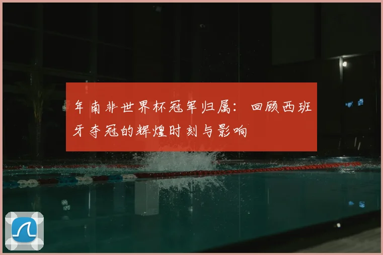 年南非世界杯冠军归属:回顾西班牙夺冠的辉煌时刻与影响