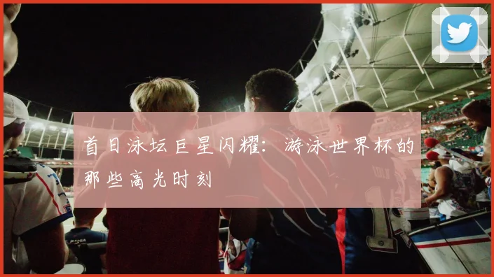 首日泳坛巨星闪耀：游泳世界杯的那些高光时刻