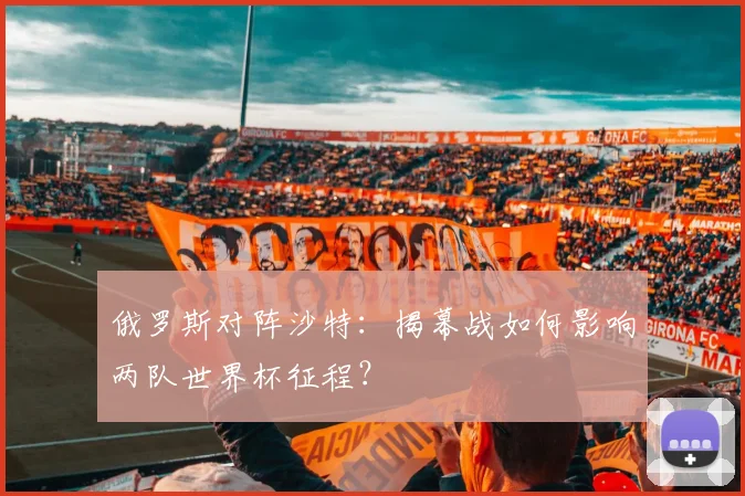 俄罗斯对阵沙特：揭幕战如何影响两队世界杯征程？