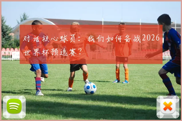 对话核心球员：我们如何备战2026世界杯预选赛？