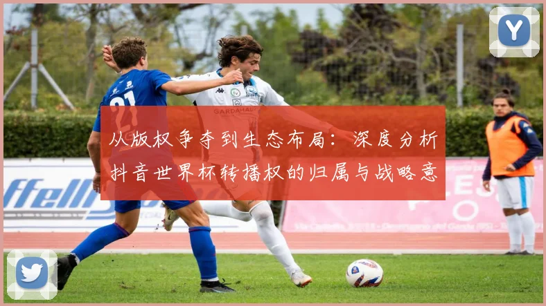 从版权争夺到生态布局：深度分析抖音世界杯转播权的归属与战略意义