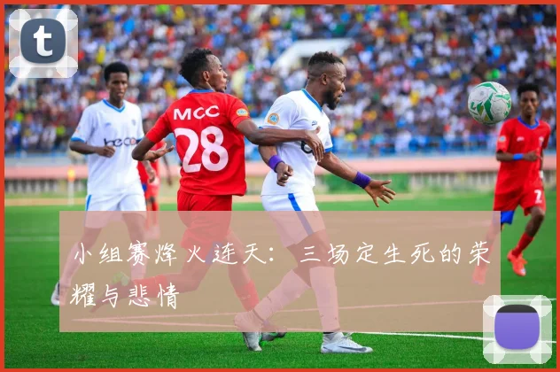 小组赛烽火连天：三场定生死的荣耀与悲情