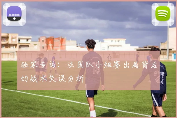 独家专访：法国队小组赛出局背后的战术失误分析