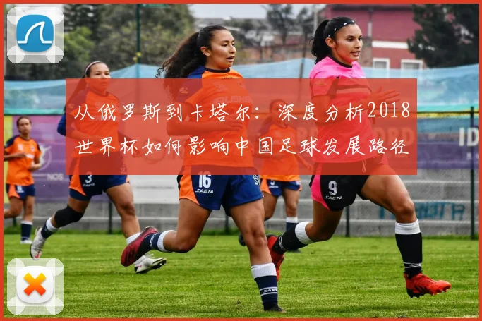 从俄罗斯到卡塔尔：深度分析2018世界杯如何影响中国足球发展路径