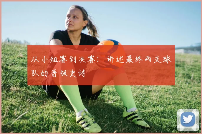 从小组赛到决赛：讲述最终两支球队的晋级史诗