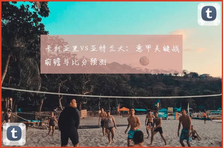 卡利亚里vs亚特兰大：意甲关键战前瞻与比分预测