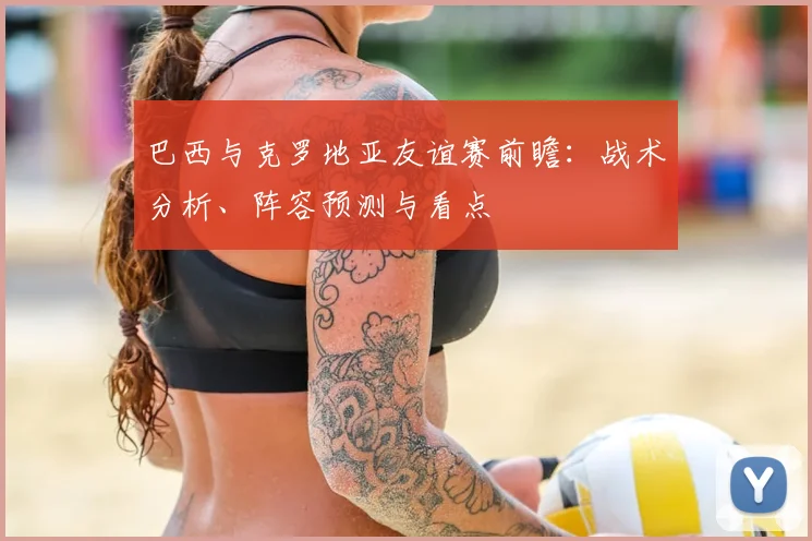 巴西与克罗地亚友谊赛前瞻：战术分析、阵容预测与看点