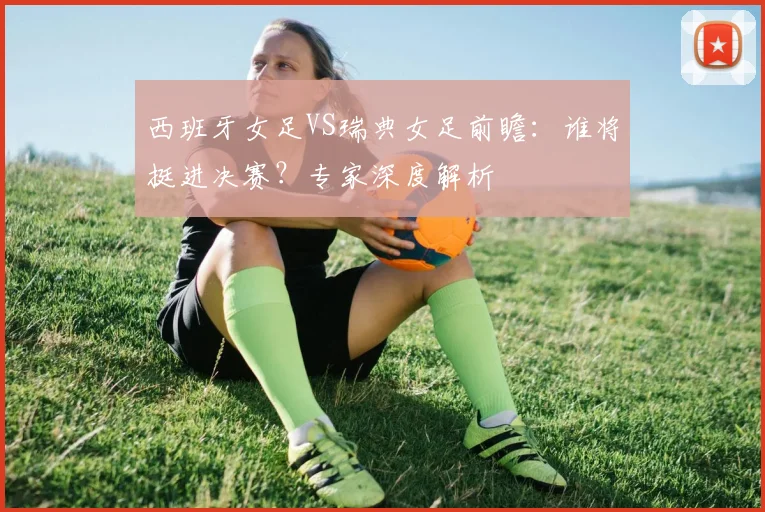 西班牙女足VS瑞典女足前瞻：谁将挺进决赛？专家深度解析