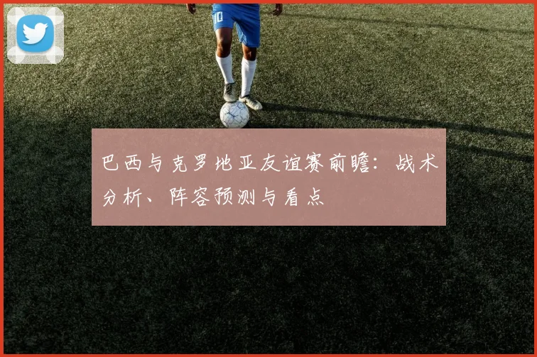 巴西与克罗地亚友谊赛前瞻：战术分析、阵容预测与看点