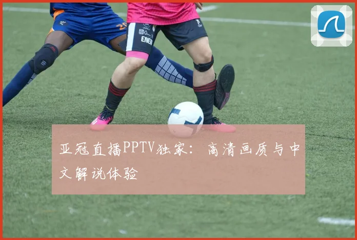 亚冠直播PPTV独家：高清画质与中文解说体验
