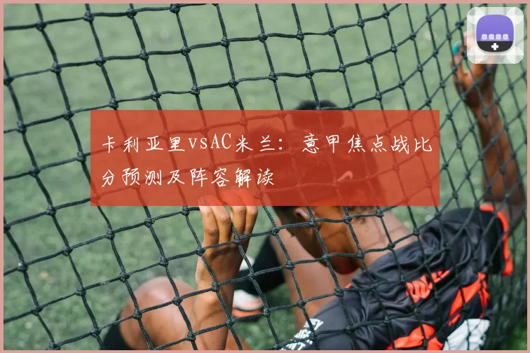 卡利亚里vsAC米兰：意甲焦点战比分预测及阵容解读